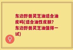 东边野兽灵芝油适合油皮吗(适合油性皮肤？东边野兽灵芝油值得一试)