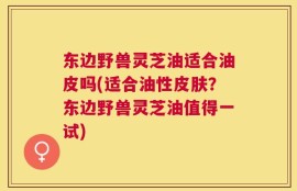 东边野兽灵芝油适合油皮吗(适合油性皮肤？东边野兽灵芝油值得一试)