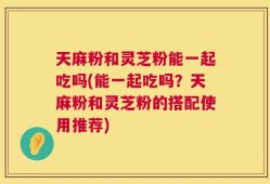 天麻粉和灵芝粉能一起吃吗(能一起吃吗？天麻粉和灵芝粉的搭配使用推荐)