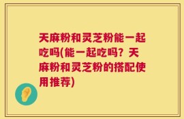 天麻粉和灵芝粉能一起吃吗(能一起吃吗？天麻粉和灵芝粉的搭配使用推荐)
