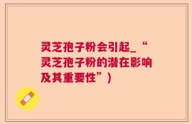 灵芝孢子粉会引起_“灵芝孢子粉的潜在影响及其重要性”)