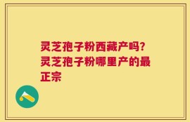 灵芝孢子粉西藏产吗？灵芝孢子粉哪里产的最正宗