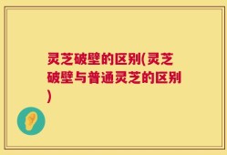 灵芝破壁的区别(灵芝破壁与普通灵芝的区别)