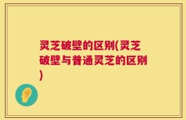 灵芝破壁的区别(灵芝破壁与普通灵芝的区别)