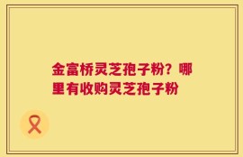金富桥灵芝孢子粉？哪里有收购灵芝孢子粉