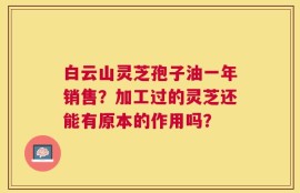 白云山灵芝孢子油一年销售？加工过的灵芝还能有原本的作用吗？