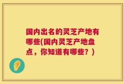 国内出名的灵芝产地有哪些(国内灵芝产地盘点，你知道有哪些？)
