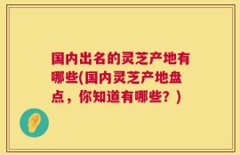 国内出名的灵芝产地有哪些(国内灵芝产地盘点，你知道有哪些？)