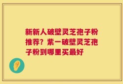 新新人破壁灵芝孢子粉推荐？紫一破壁灵芝孢子粉到哪里买最好