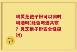 喝灵芝孢子粉可以同时喝酒吗(能否与酒共饮？灵芝孢子粉安全性探讨)