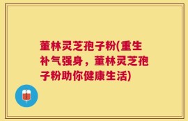 董林灵芝孢子粉(重生补气强身，董林灵芝孢子粉助你健康生活)