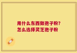 用什么东西做孢子粉？怎么选择灵芝孢子粉