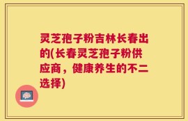 灵芝孢子粉吉林长春出的(长春灵芝孢子粉供应商，健康养生的不二选择)