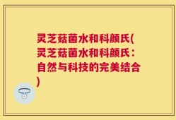 灵芝菇菌水和科颜氏(灵芝菇菌水和科颜氏：自然与科技的完美结合)