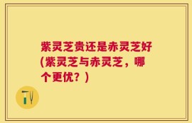 紫灵芝贵还是赤灵芝好(紫灵芝与赤灵芝，哪个更优？)