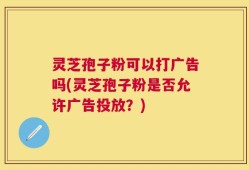 灵芝孢子粉可以打广告吗(灵芝孢子粉是否允许广告投放？)