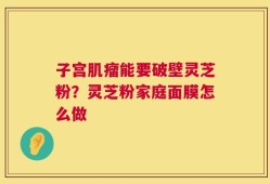 子宫肌瘤能要破壁灵芝粉？灵芝粉家庭面膜怎么做