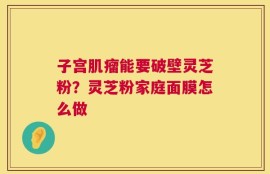 子宫肌瘤能要破壁灵芝粉？灵芝粉家庭面膜怎么做