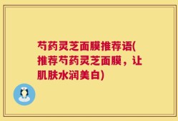 芍药灵芝面膜推荐语(推荐芍药灵芝面膜，让肌肤水润美白)