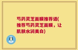 芍药灵芝面膜推荐语(推荐芍药灵芝面膜，让肌肤水润美白)