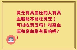 灵芝有高血压的人有高血脂能不能吃灵芝 (可以吃灵芝吗？对高血压和高血脂有影响吗？)