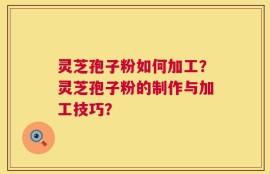 灵芝孢子粉如何加工？灵芝孢子粉的制作与加工技巧？