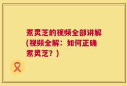 煮灵芝的视频全部讲解(视频全解：如何正确煮灵芝？)