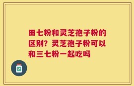 田七粉和灵芝孢子粉的区别？灵芝孢子粉可以和三七粉一起吃吗
