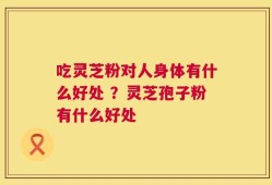 吃灵芝粉对人身体有什么好处 ？灵芝孢子粉有什么好处
