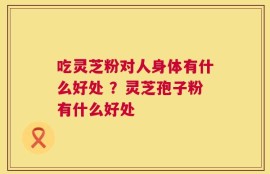 吃灵芝粉对人身体有什么好处 ？灵芝孢子粉有什么好处