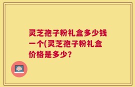 灵芝孢子粉礼盒多少钱一个(灵芝孢子粉礼盒价格是多少？