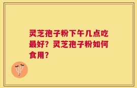 灵芝孢子粉下午几点吃最好？灵芝孢子粉如何食用？