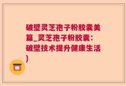 破壁灵芝孢子粉胶囊美篇_灵芝孢子粉胶囊：破壁技术提升健康生活)