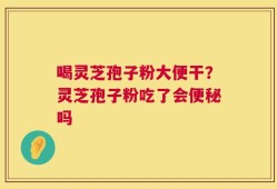 喝灵芝孢子粉大便干？灵芝孢子粉吃了会便秘吗