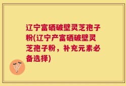 辽宁富硒破壁灵芝孢子粉(辽宁产富硒破壁灵芝孢子粉，补充元素必备选择)
