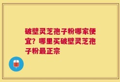 破壁灵芝孢子粉哪家便宜？哪里买破壁灵芝孢子粉最正宗