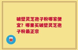 破壁灵芝孢子粉哪家便宜？哪里买破壁灵芝孢子粉最正宗