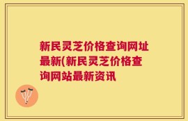 新民灵芝价格查询网址最新(新民灵芝价格查询网站最新资讯