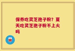 保养吃灵芝孢子粉？夏天吃灵芝孢子粉不上火吗