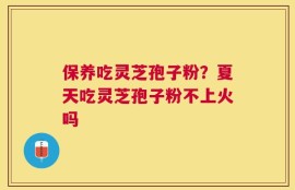 保养吃灵芝孢子粉？夏天吃灵芝孢子粉不上火吗