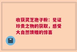 收获灵芝孢子粉：见证珍贵之物的获取，感受大自然馈赠的惊喜