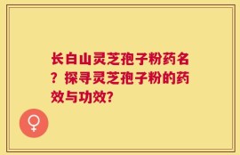 长白山灵芝孢子粉药名？探寻灵芝孢子粉的药效与功效？