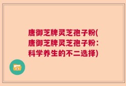 唐御芝牌灵芝孢子粉(唐御芝牌灵芝孢子粉：科学养生的不二选择)