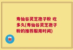 寿仙谷灵芝孢子粉 吃多久(寿仙谷灵芝孢子粉的推荐服用时间)