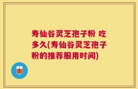 寿仙谷灵芝孢子粉 吃多久(寿仙谷灵芝孢子粉的推荐服用时间)