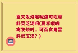 夏天发烧喉咙痛可吃霍斛灵芝汤吗(夏季喉咙疼发烧时，可否食用霍斛灵芝汤？)