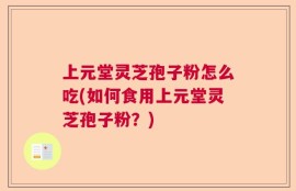 上元堂灵芝孢子粉怎么吃(如何食用上元堂灵芝孢子粉？)