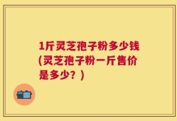 1斤灵芝孢子粉多少钱(灵芝孢子粉一斤售价是多少？)