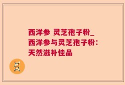 西洋参 灵芝孢子粉_西洋参与灵芝孢子粉：天然滋补佳品