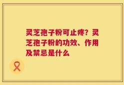 灵芝孢子粉可止疼？灵芝孢子粉的功效、作用及禁忌是什么